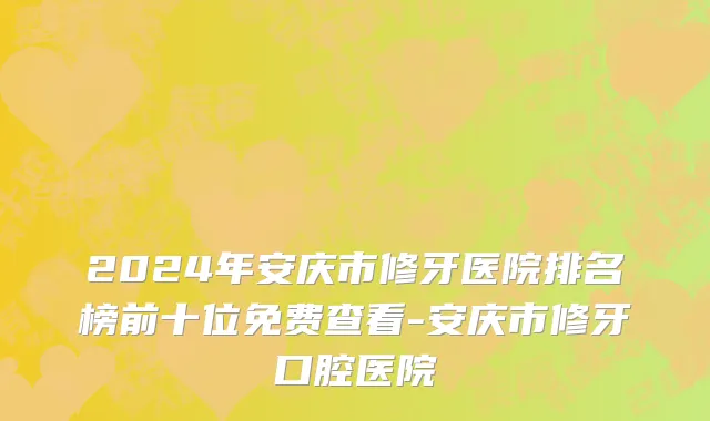 2024年安庆市修牙医院排名榜前十位免费查看-安庆市修牙口腔医院