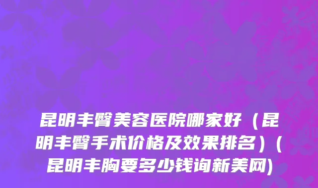 昆明丰臀美容医院哪家好（昆明丰臀手术价格及效果排名）(昆明丰胸要多少钱询新美网)