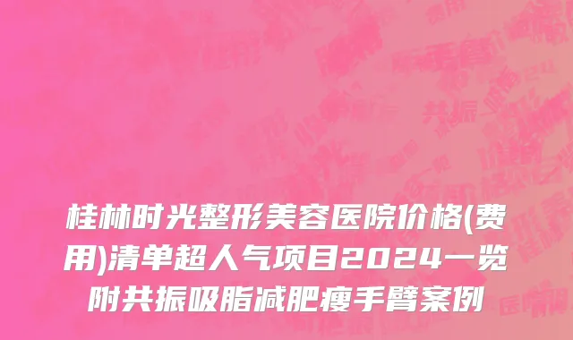 桂林时光整形美容医院价格(费用)清单超人气项目2024一览附共振吸脂减肥瘦手臂案例
