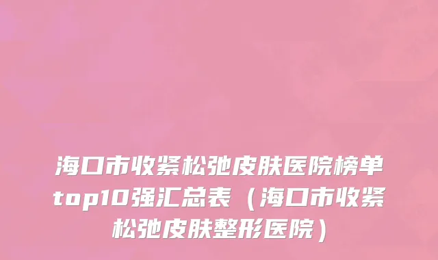海口市收紧松弛皮肤医院榜单top10强汇总表（海口市收紧松弛皮肤整形医院）