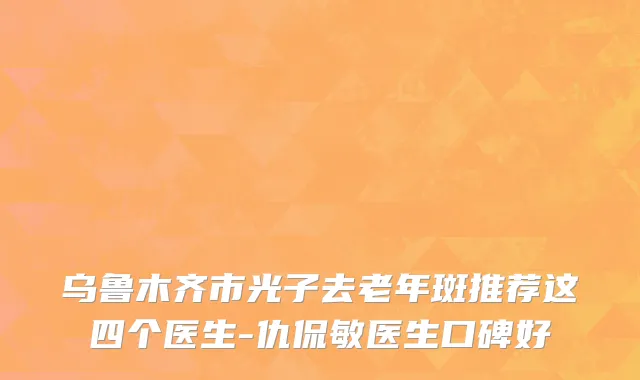 乌鲁木齐市光子去老年斑推荐这四个医生-仇侃敏医生口碑好