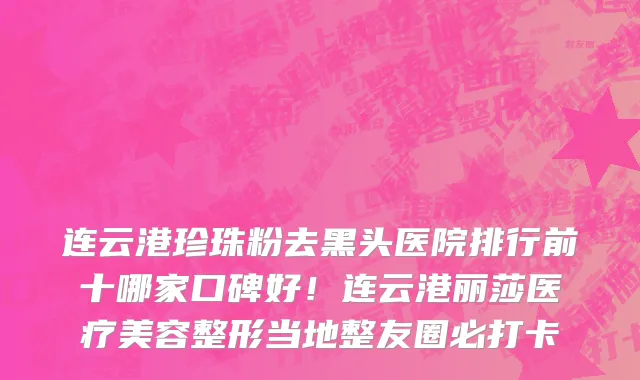 连云港珍珠粉去黑头医院排行前十哪家口碑好！连云港丽莎医疗美容整形当地整友圈必打卡
