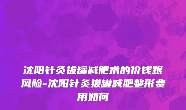 沈阳针灸拔罐减肥术的价钱跟风险-沈阳针灸拔罐减肥整形费用如何