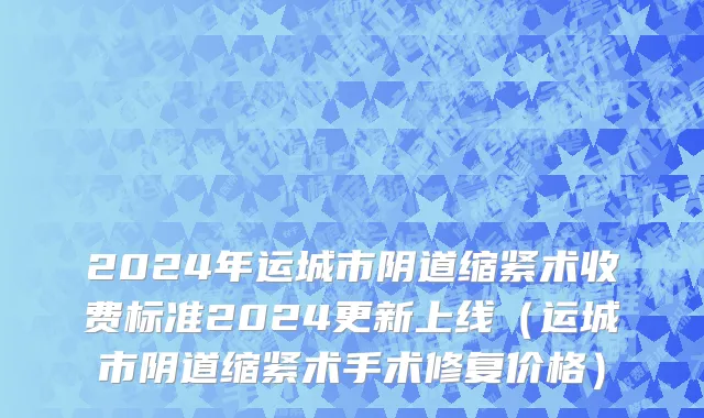 2024年运城市阴道缩紧术收费标准2024更新上线（运城市阴道缩紧术手术修复价格）