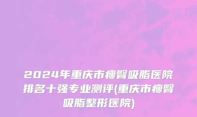 2024年重庆市瘦臀吸脂医院排名十强专业测评(重庆市瘦臀吸脂整形医院)