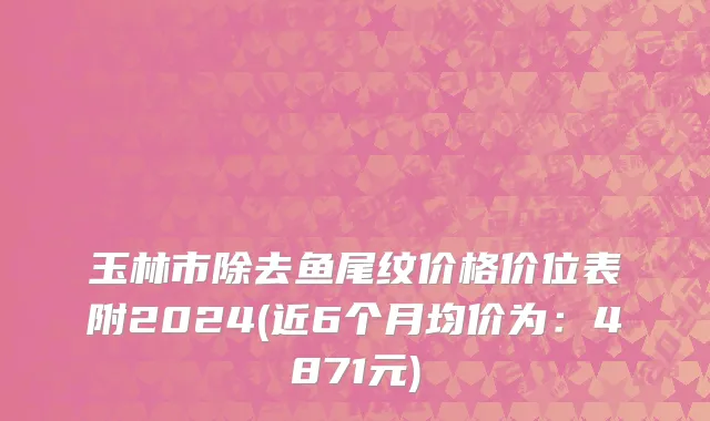玉林市除去鱼尾纹价格价位表附2024(近6个月均价为：4871元)