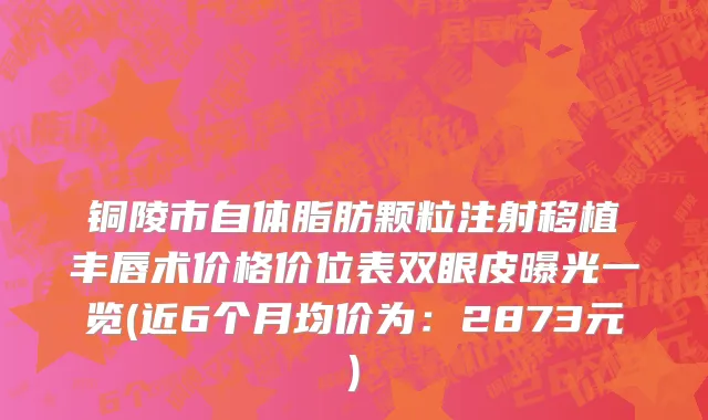 铜陵市自体脂肪颗粒注射移植丰唇术价格价位表双眼皮曝光一览(近6个月均价为：2873元)