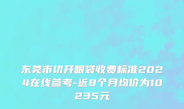 东莞市切开眼袋收费标准2024在线参考-近8个月均价为10235元