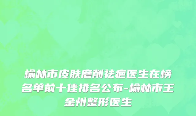榆林市皮肤磨削祛疤医生在榜名单前十佳排名公布-榆林市王金州整形医生