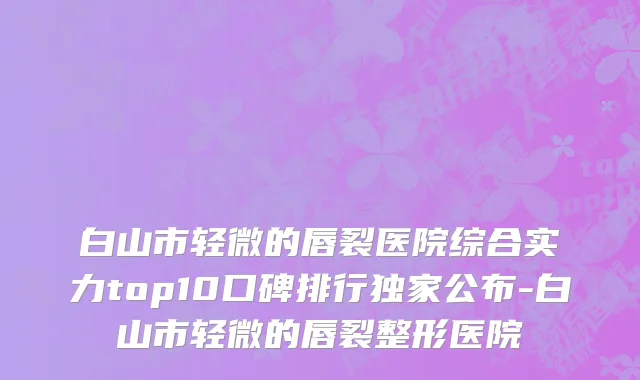 白山市轻微的唇裂医院综合实力top10口碑排行独家公布-白山市轻微的唇裂整形医院