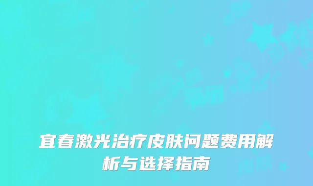 宜春激光治疗皮肤问题费用解析与选择指南