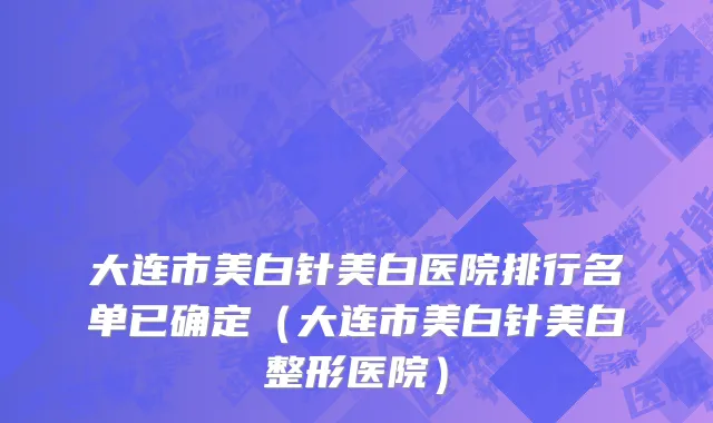 大连市美白针美白医院排行名单已确定（大连市美白针美白整形医院）