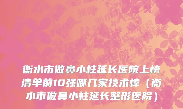 衡水市做鼻小柱延长医院上榜清单前10强哪几家技术棒（衡水市做鼻小柱延长整形医院）