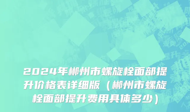2024年郴州市螺旋栓面部提升价格表详细版（郴州市螺旋栓面部提升费用具体多少）