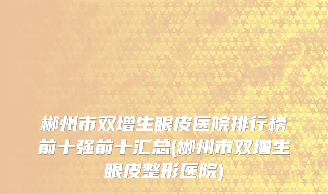 郴州市双增生眼皮医院排行榜前十强前十汇总(郴州市双增生眼皮整形医院)
