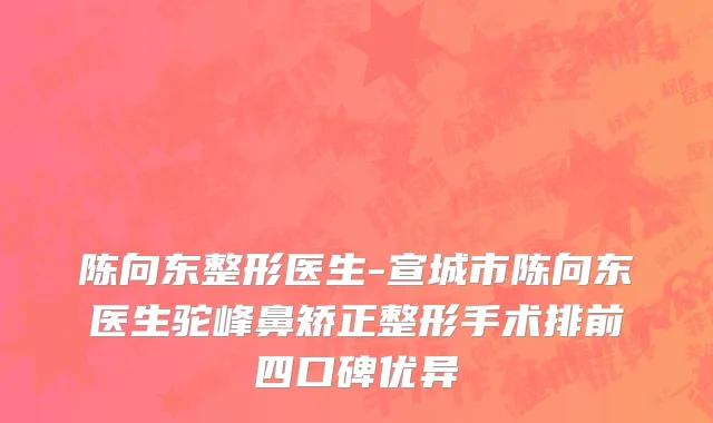 陈向东整形医生-宣城市陈向东医生驼峰鼻矫正整形手术排前四口碑优异