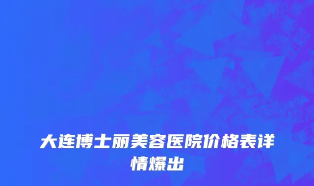 大连博士丽美容医院价格表详情爆出