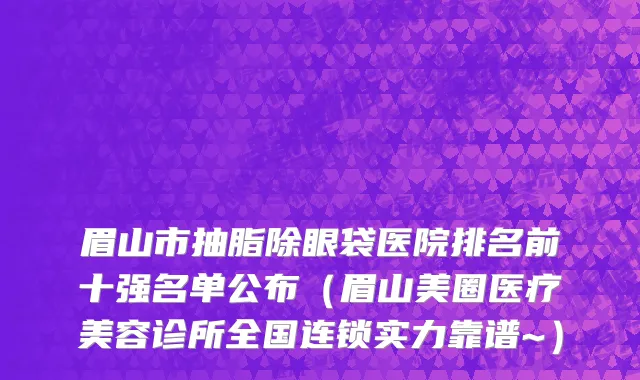 眉山市抽脂除眼袋医院排名前十强名单公布（眉山美圈医疗美容诊所全国连锁实力靠谱~）