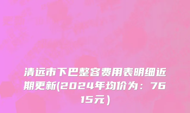 清远市下巴整容费用表明细近期更新(2024年均价为：7615元）