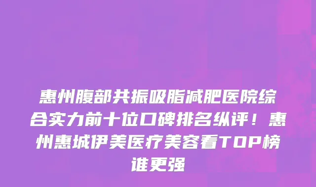 惠州腹部共振吸脂减肥医院综合实力前十位口碑排名纵评!惠州惠城伊美医疗美容看TOP榜谁更强