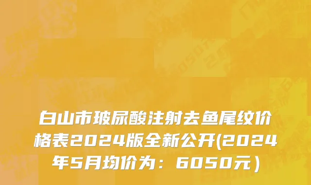 白山市玻尿酸注射去鱼尾纹价格表2024版全新公开(2024年5月均价为：6050元）