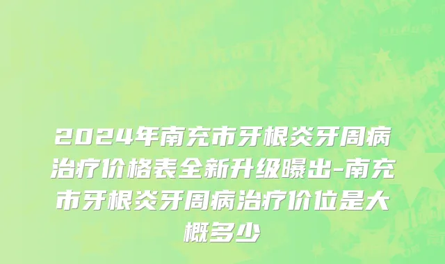 2024年南充市牙根炎牙周病治疗价格表全新升级曝出-南充市牙根炎牙周病治疗价位是大概多少