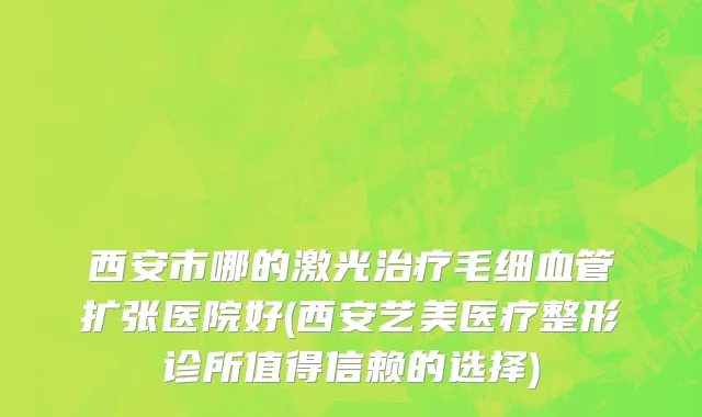 西安市哪的激光治疗毛细血管扩张医院好(西安艺美医疗整形诊所值得信赖的选择)