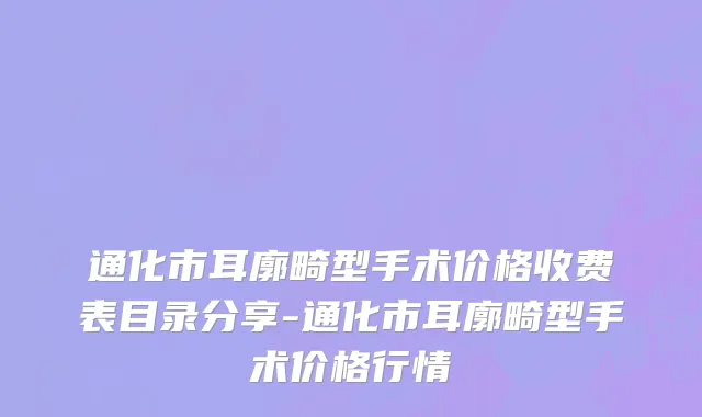 通化市耳廓畸型手术价格收费表目录分享-通化市耳廓畸型手术价格行情