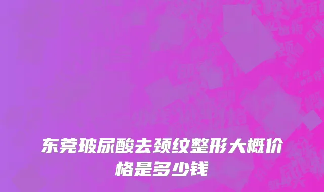 东莞玻尿酸去颈纹整形大概价格是多少钱