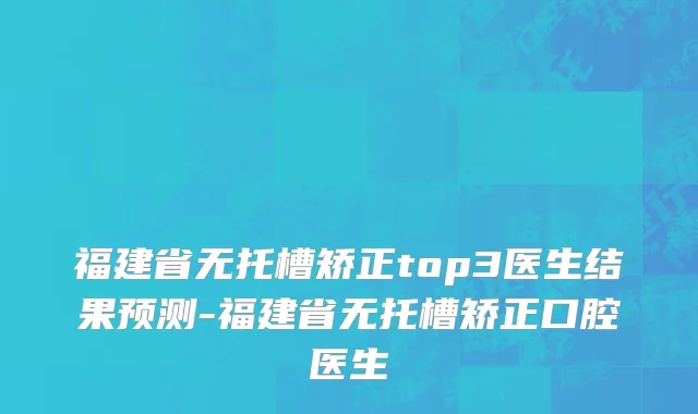 福建省无托槽矫正top3医生结果预测-福建省无托槽矫正口腔医生