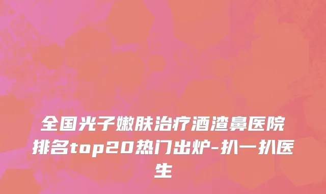全国光子嫩肤治疗酒渣鼻医院排名top20热门出炉-扒一扒医生