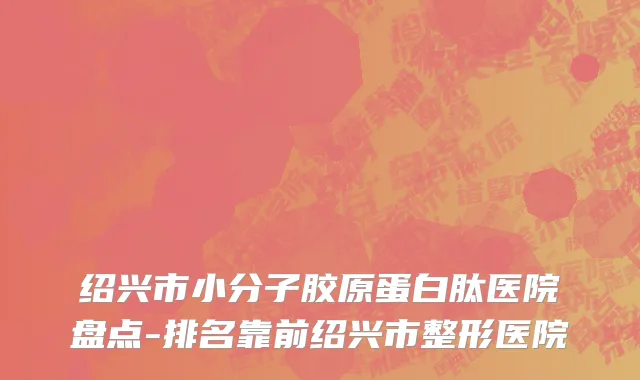 绍兴市小分子胶原蛋白肽医院盘点-排名靠前绍兴市整形医院