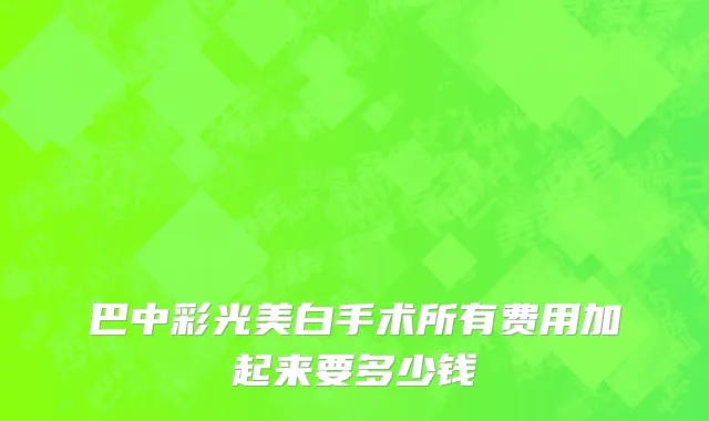 巴中彩光美白手术所有费用加起来要多少钱