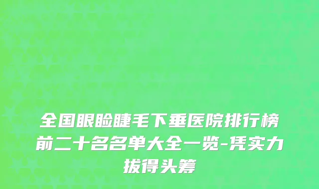 全国眼睑睫毛下垂医院排行榜前二十名名单大全一览-凭实力拔得头筹