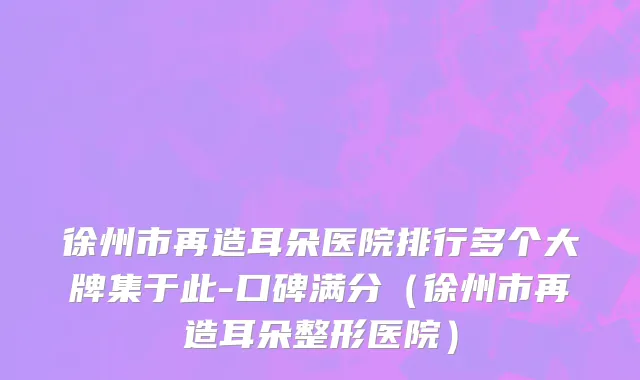 徐州市再造耳朵医院排行多个大牌集于此-口碑满分（徐州市再造耳朵整形医院）
