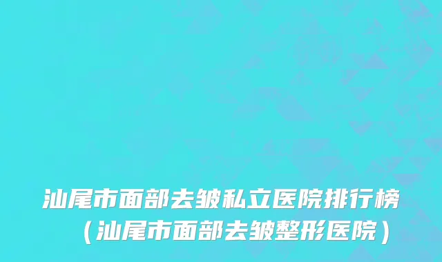 汕尾市面部去皱私立医院排行榜（汕尾市面部去皱整形医院）