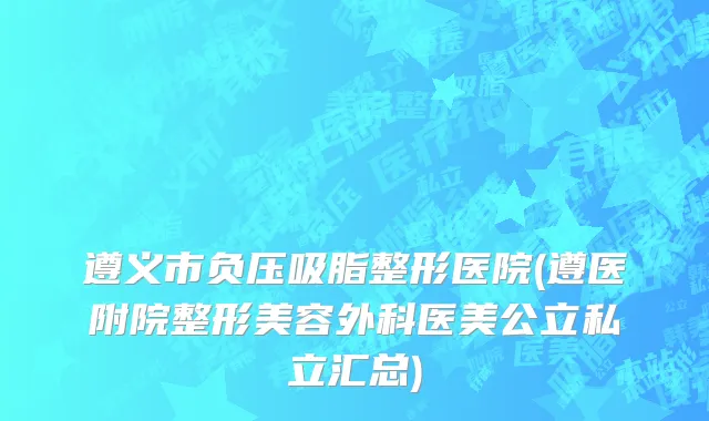遵义市负压吸脂整形医院(遵医附院整形美容外科医美公立私立汇总)