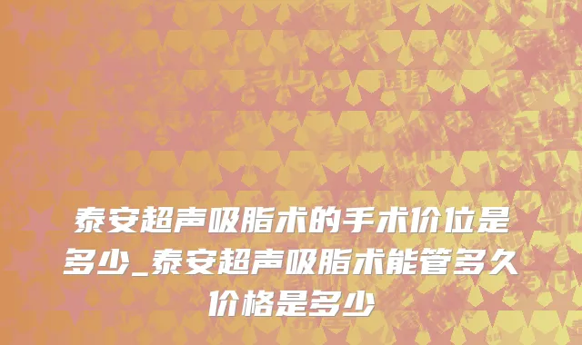 泰安超声吸脂术的手术价位是多少_泰安超声吸脂术能管多久价格是多少