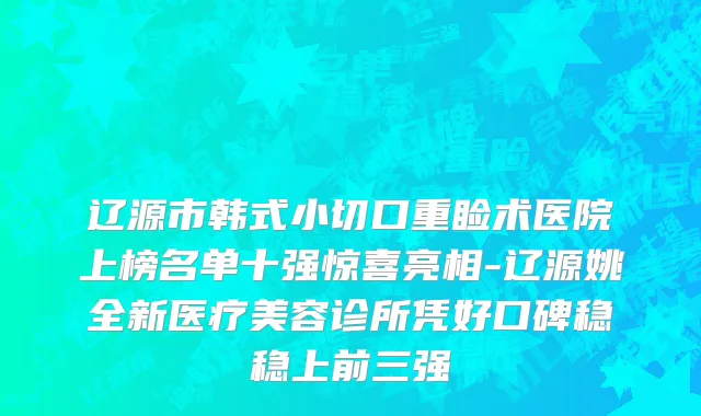 辽源市韩式小切口重睑术医院上榜名单十强惊喜亮相-辽源姚全新医疗美容诊所凭好口碑稳稳上前三强