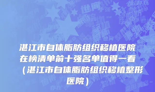 湛江市自体脂肪组织移植医院在榜清单前十强名单值得一看（湛江市自体脂肪组织移植整形医院）