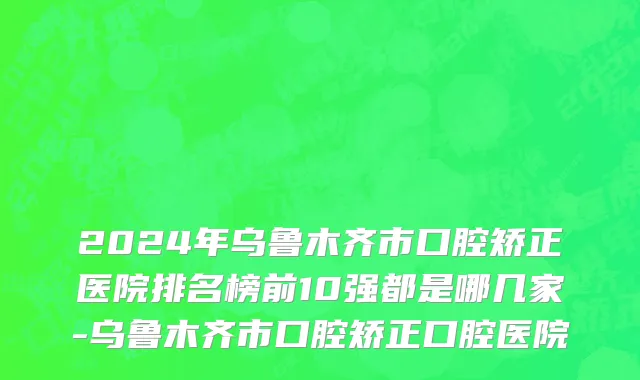 2024年乌鲁木齐市口腔矫正医院排名榜前10强都是哪几家-乌鲁木齐市口腔矫正口腔医院
