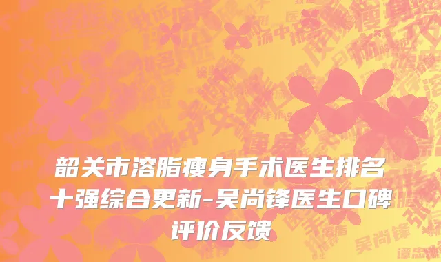 韶关市溶脂瘦身手术医生排名十强综合更新-吴尚锋医生口碑评价反馈