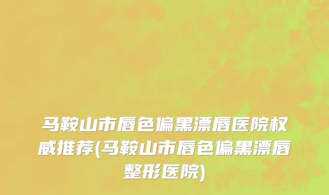 马鞍山市唇色偏黑漂唇医院权威推荐(马鞍山市唇色偏黑漂唇整形医院)