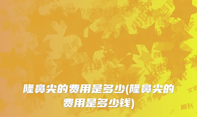隆鼻尖的费用是多少(隆鼻尖的费用是多少钱)