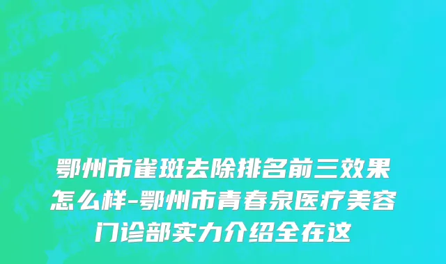 鄂州市雀斑去除排名前三效果怎么样-鄂州市青春泉医疗美容门诊部实力介绍全在这