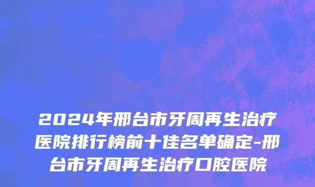 2024年邢台市牙周再生治疗医院排行榜前十佳名单确定-邢台市牙周再生治疗口腔医院