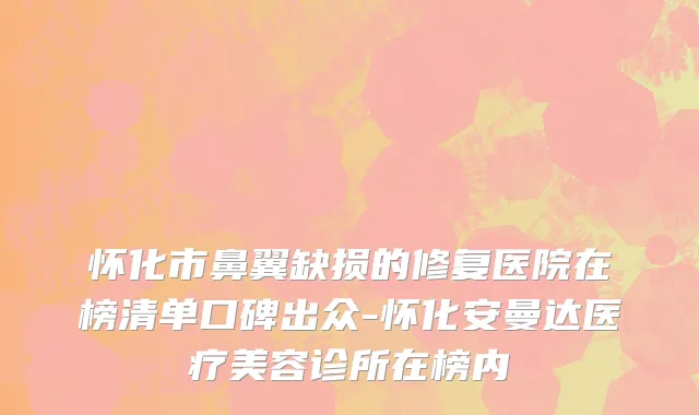 怀化市鼻翼缺损的修复医院在榜清单口碑出众-怀化安曼达医疗美容诊所在榜内