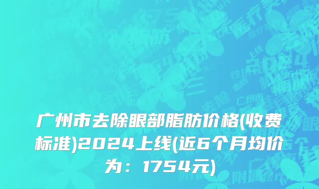 广州市去除眼部脂肪价格(收费标准)2024上线(近6个月均价为：1754元)