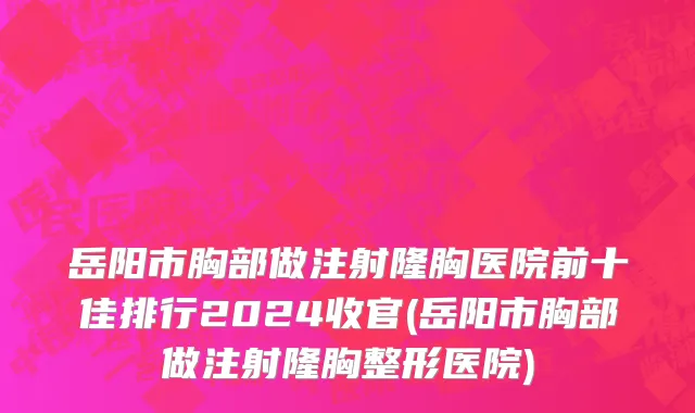岳阳市胸部做注射隆胸医院前十佳排行2024收官(岳阳市胸部做注射隆胸整形医院)