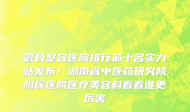 颧骨整容医院排行前十名实力贴发布!湖南省中医药研究院附属医院医疗美容科看看谁更厉害